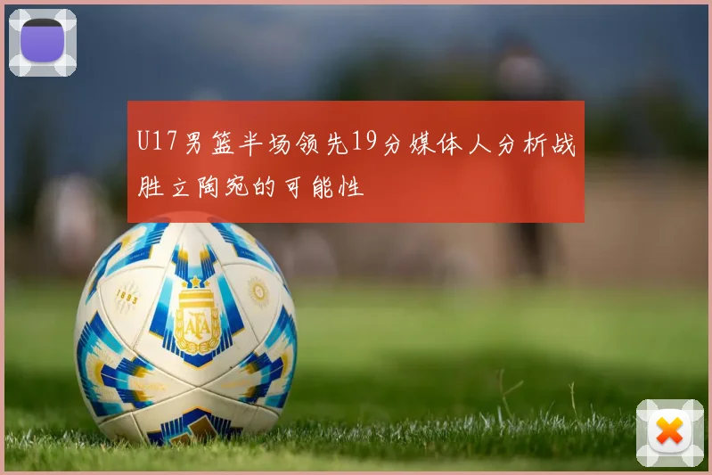 U17男篮半场领先19分媒体人分析战胜立陶宛的可能性
