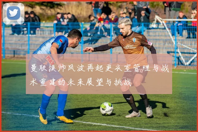 曼联换帅风波再起更衣室管理与战术重建的未来展望与挑战