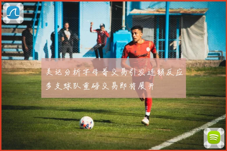 美记分析字母哥交易引发连锁反应多支球队重磅交易即将展开