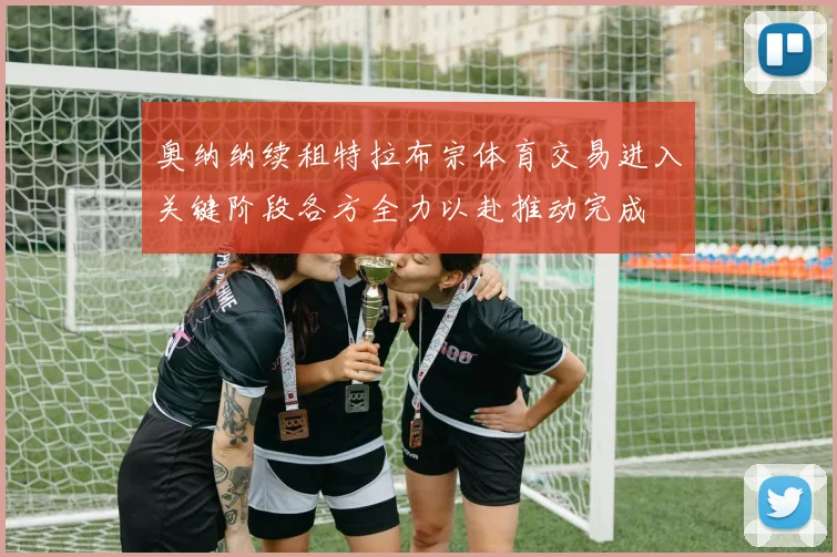 奥纳纳续租特拉布宗体育交易进入关键阶段各方全力以赴推动完成