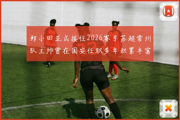 郑小田正式接任2026赛季苏超常州队主帅曾在国安任职多年积累丰富经验