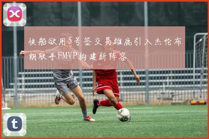 快船欲用5号签交易雄鹿引入杰伦布朗联手FMVP构建新阵容