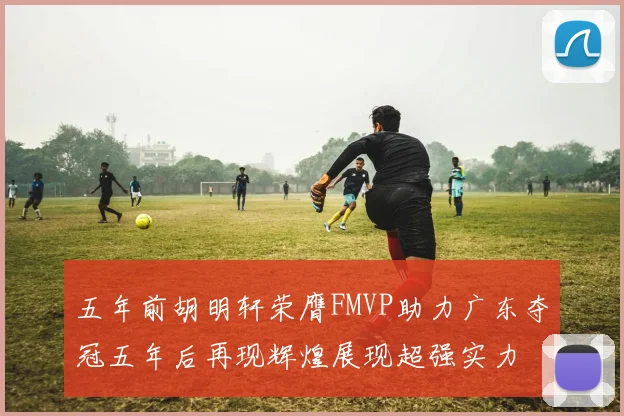 五年前胡明轩荣膺FMVP助力广东夺冠五年后再现辉煌展现超强实力