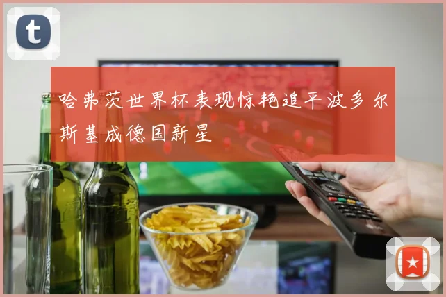 哈弗茨世界杯表现惊艳追平波多尔斯基成德国新星