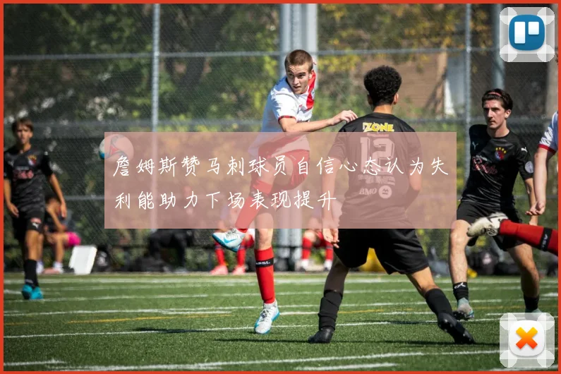 詹姆斯赞马刺球员自信心态认为失利能助力下场表现提升
