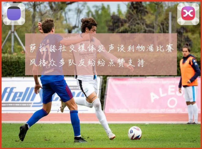 萨拉赫社交媒体发声谈利物浦比赛风格众多队友纷纷点赞支持