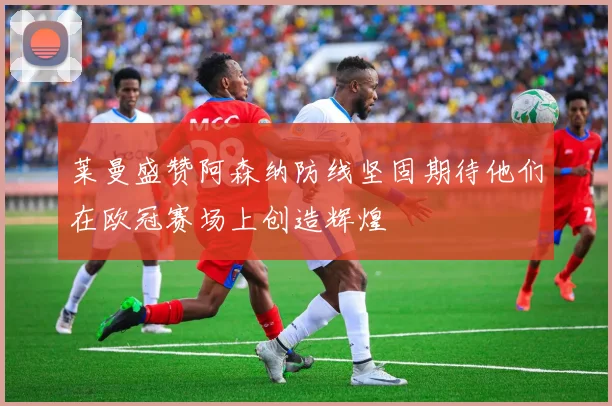 莱曼盛赞阿森纳防线坚固期待他们在欧冠赛场上创造辉煌
