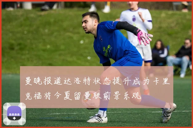 曼晚报道达洛特状态提升成为卡里克福将今夏留曼联前景乐观