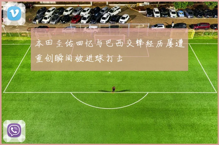 本田圭佑回忆与巴西交锋经历屡遭重创瞬间被进球打击