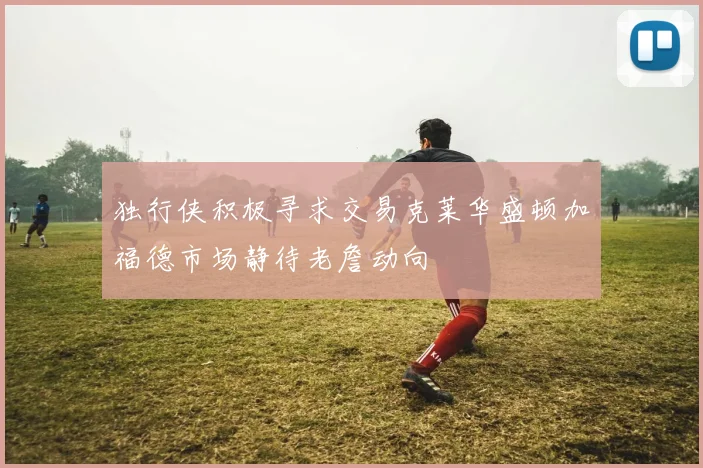 独行侠积极寻求交易克莱华盛顿加福德市场静待老詹动向
