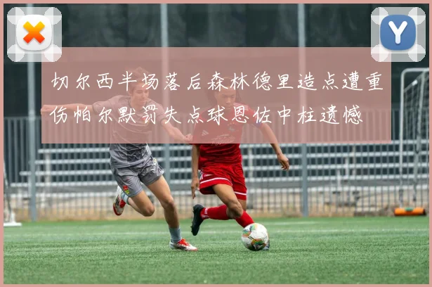 切尔西半场落后森林德里造点遭重伤帕尔默罚失点球恩佐中柱遗憾