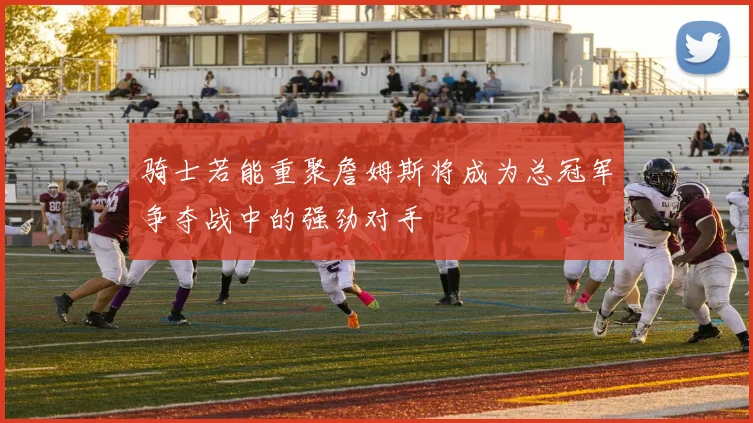 骑士若能重聚詹姆斯将成为总冠军争夺战中的强劲对手