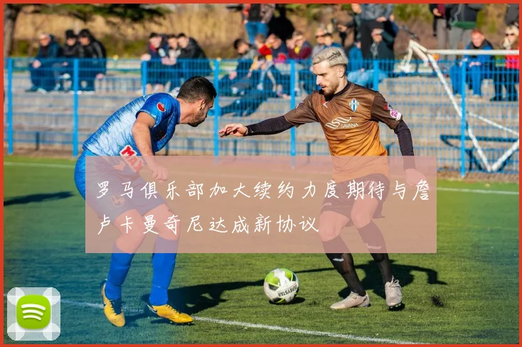 罗马俱乐部加大续约力度期待与詹卢卡曼奇尼达成新协议