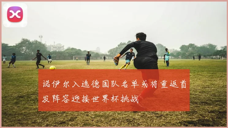 诺伊尔入选德国队名单或将重返首发阵容迎接世界杯挑战