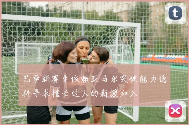 巴萨新赛季依赖亚马尔突破能力德科寻求擅长过人的新援加入