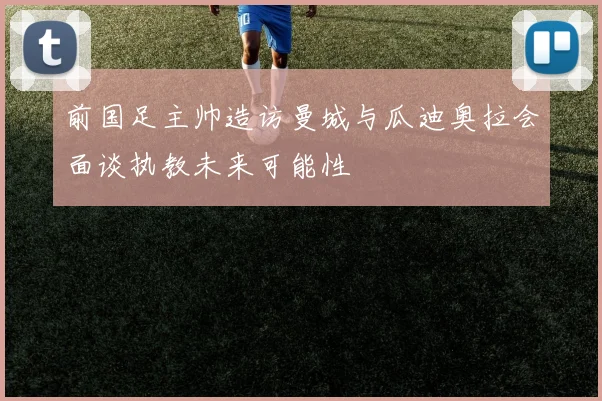 前国足主帅造访曼城与瓜迪奥拉会面谈执教未来可能性