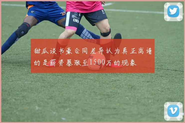 甜瓜谈书豪合同差异认为真正离谱的是薪资暴涨至1500万的现象