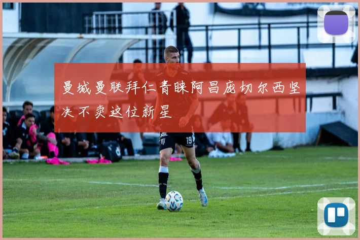 曼城曼联拜仁青睐阿昌庞切尔西坚决不卖这位新星