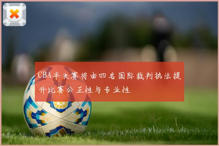 CBA半决赛将由四名国际裁判执法提升比赛公正性与专业性