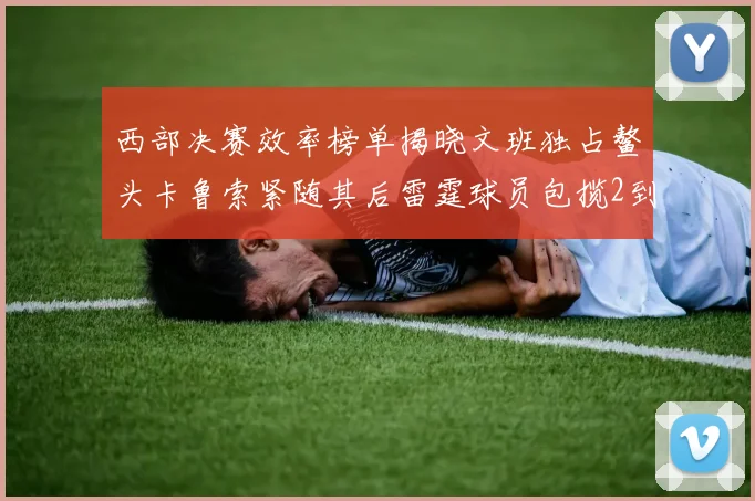 西部决赛效率榜单揭晓文班独占鳌头卡鲁索紧随其后雷霆球员包揽2到5名